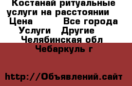 Костанай-ритуальные услуги на расстоянии. › Цена ­ 100 - Все города Услуги » Другие   . Челябинская обл.,Чебаркуль г.